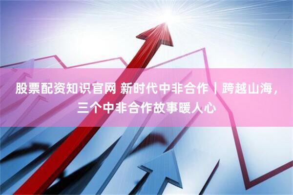 股票配资知识官网 新时代中非合作｜跨越山海，三个中非合作故事暖人心