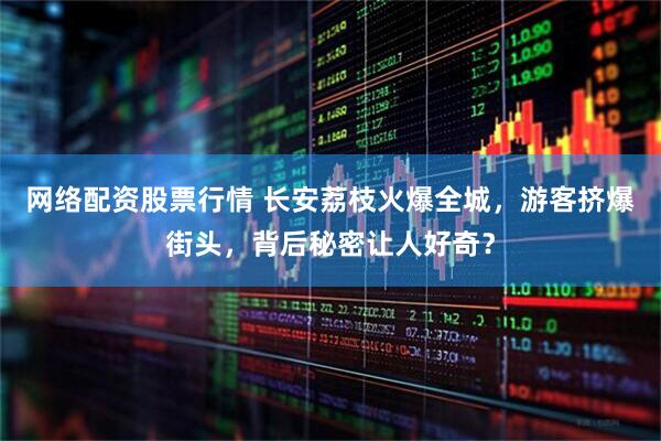 网络配资股票行情 长安荔枝火爆全城，游客挤爆街头，背后秘密让人好奇？