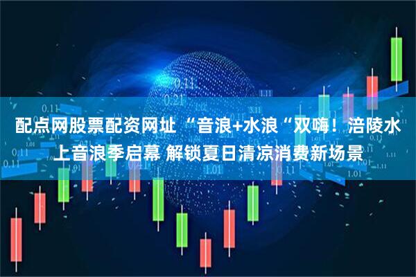 配点网股票配资网址 “音浪+水浪“双嗨！涪陵水上音浪季启幕 解锁夏日清凉消费新场景