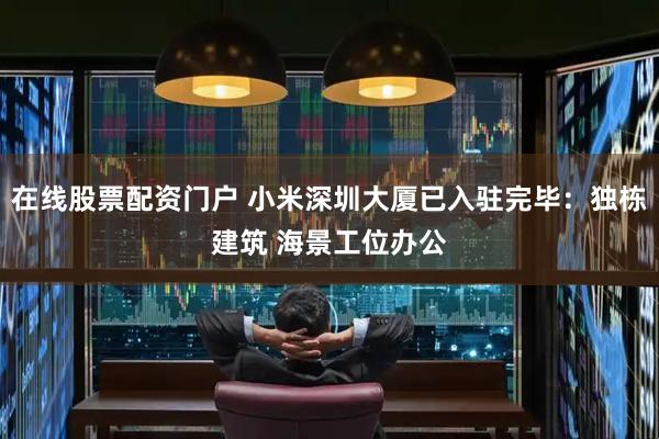 在线股票配资门户 小米深圳大厦已入驻完毕：独栋建筑 海景工位办公