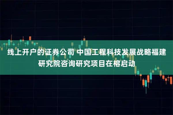 线上开户的证券公司 中国工程科技发展战略福建研究院咨询研究项目在榕启动