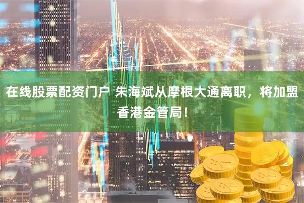 在线股票配资门户 朱海斌从摩根大通离职，将加盟香港金管局！