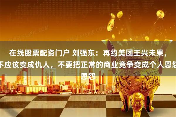 在线股票配资门户 刘强东：再约美团王兴未果，不应该变成仇人，不要把正常的商业竞争变成个人恩怨