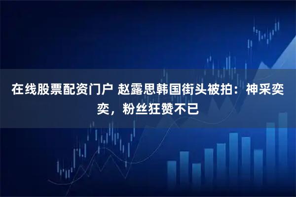 在线股票配资门户 赵露思韩国街头被拍：神采奕奕，粉丝狂赞不已