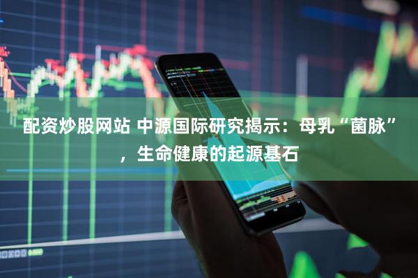 配资炒股网站 中源国际研究揭示：母乳“菌脉”，生命健康的起源基石