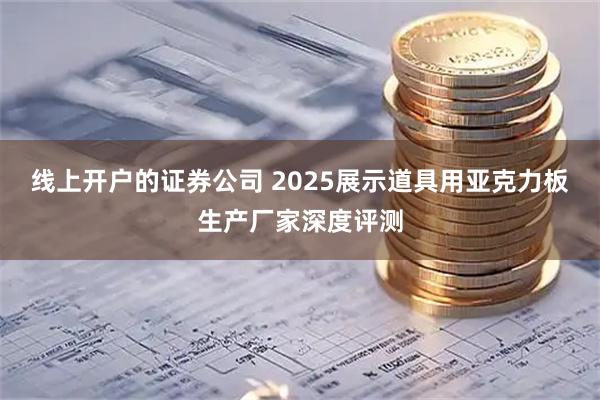 线上开户的证券公司 2025展示道具用亚克力板生产厂家深度评测