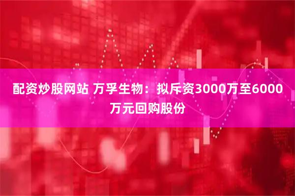 配资炒股网站 万孚生物：拟斥资3000万至6000万元回购股份