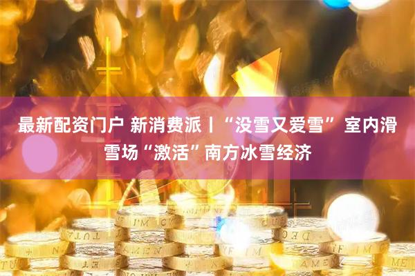 最新配资门户 新消费派丨“没雪又爱雪” 室内滑雪场“激活”南方冰雪经济