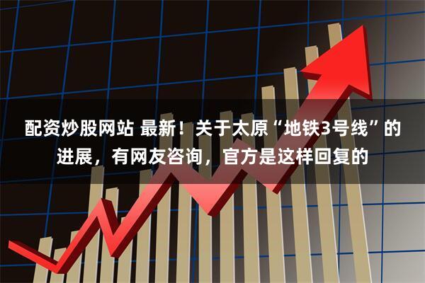 配资炒股网站 最新！关于太原“地铁3号线”的进展，有网友咨询，官方是这样回复的