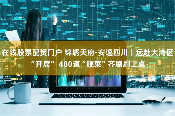 在线股票配资门户 锦绣天府·安逸四川｜远赴大湾区“开席” 480道“硬菜”齐刷刷上桌