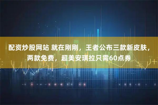 配资炒股网站 就在刚刚，王者公布三款新皮肤，两款免费，超美安琪拉只需60点券