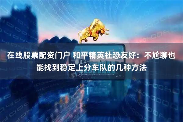 在线股票配资门户 和平精英社恐友好：不尬聊也能找到稳定上分车队的几种方法