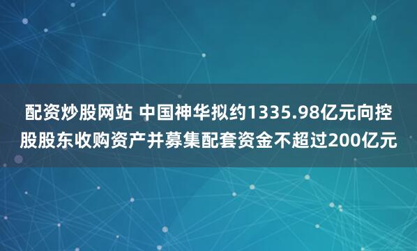 配资炒股网站 中国神华拟约1335.98亿元向控股股东收购资产并募集配套资金不超过200亿元