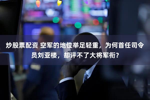 炒股票配资 空军的地位举足轻重，为何首任司令员刘亚楼，却评不了大将军衔？