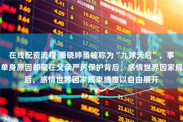 在线配资流程 潘晓婷虽被称为“九球天后”，事业辉煌身价惊人，单身原因却藏在父亲严厉保护背后，感情世界因家规束缚难以自由展开