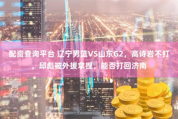 配资查询平台 辽宁男篮VS山东G2，高诗岩不打，邱彪被外援拿捏，能否打回济南