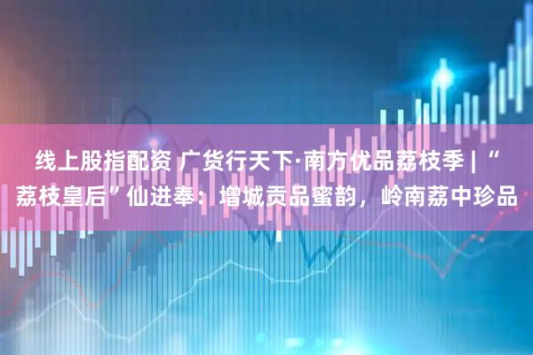 线上股指配资 广货行天下·南方优品荔枝季 | “荔枝皇后”仙进奉：增城贡品蜜韵，岭南荔中珍品