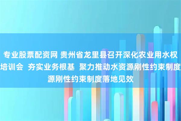 专业股票配资网 贵州省龙里县召开深化农业用水权改革专题培训会 夯实业务根基 聚力推动水资源刚性约束制度落地见效