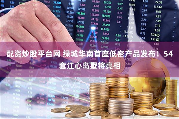 配资炒股平台网 绿城华南首座低密产品发布！54套江心岛墅将亮相