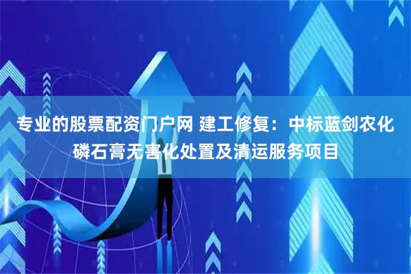 专业的股票配资门户网 建工修复：中标蓝剑农化磷石膏无害化处置及清运服务项目