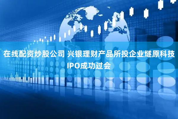 在线配资炒股公司 兴银理财产品所投企业燧原科技IPO成功过会