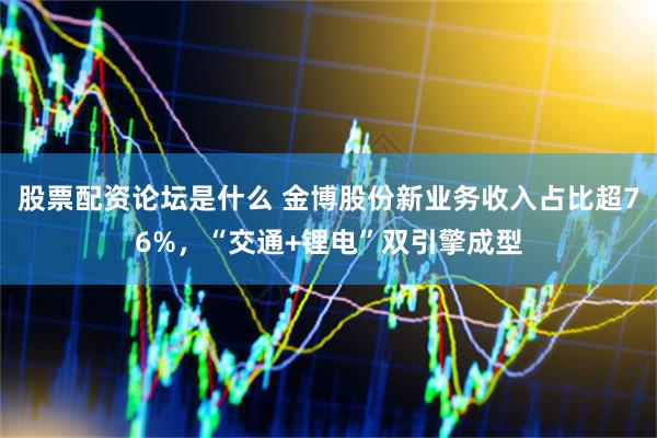 股票配资论坛是什么 金博股份新业务收入占比超76%，“交通+锂电”双引擎成型
